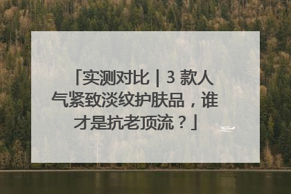 实测对比｜3 款人气紧致淡纹护肤品，谁才是抗老顶流？