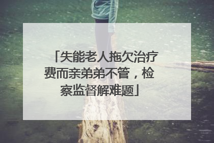 失能老人拖欠治疗费而亲弟弟不管，检察监督解难题
