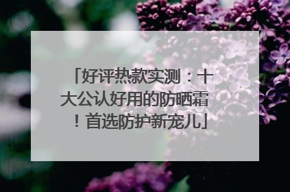 好评热款实测：十大公认好用的防晒霜！首选防护新宠儿
