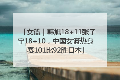 女篮｜韩旭18+11张子宇18+10，中国女篮热身赛101比92胜日本