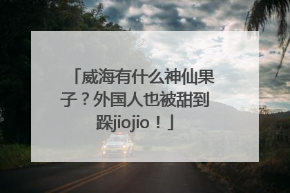 威海有什么神仙果子？外国人也被甜到跺jiojio！