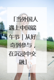 当外国人遇上中国端午节｜从好奇到参与，在沉浸中交融
