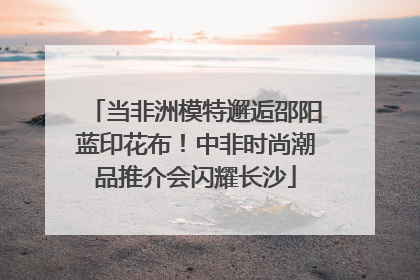 当非洲模特邂逅邵阳蓝印花布！中非时尚潮品推介会闪耀长沙