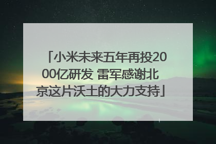 小米未来五年再投2000亿研发 雷军感谢北京这片沃土的大力支持