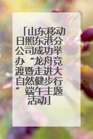 山东移动日照东港分公司成功举办“龙舟竞渡暨走进大自然健步行”端午主题活动