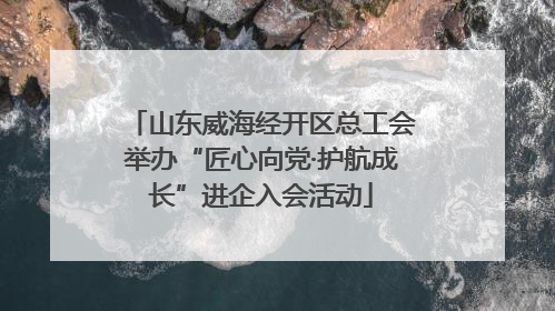 山东威海经开区总工会举办“匠心向党·护航成长”进企入会活动