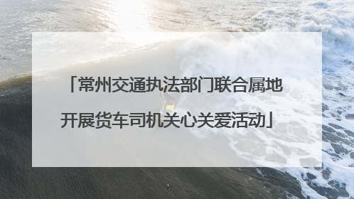 常州交通执法部门联合属地开展货车司机关心关爱活动