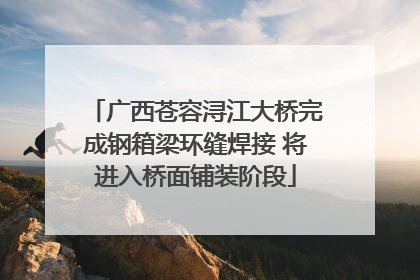 广西苍容浔江大桥完成钢箱梁环缝焊接 将进入桥面铺装阶段