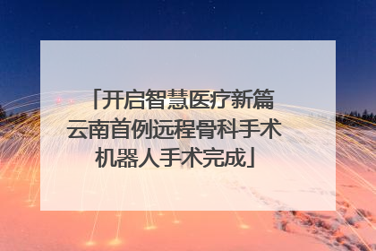 开启智慧医疗新篇 云南首例远程骨科手术机器人手术完成