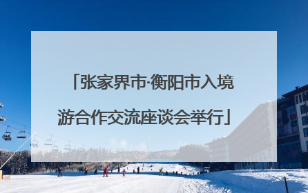 张家界市·衡阳市入境游合作交流座谈会举行
