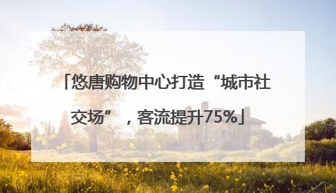 悠唐购物中心打造“城市社交场”，客流提升75%
