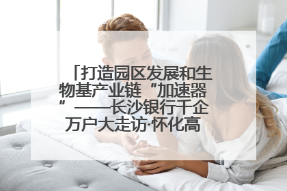 打造园区发展和生物基产业链“加速器”——长沙银行千企万户大走访·怀化高新区、生物基产业链专场活动举行