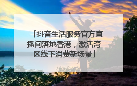 抖音生活服务官方直播间落地香港，激活湾区线下消费新场景