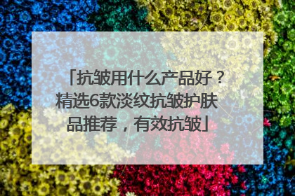 抗皱用什么产品好？精选6款淡纹抗皱护肤品推荐，有效抗皱