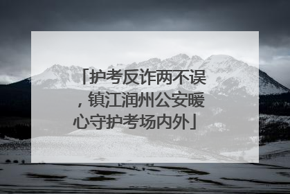 护考反诈两不误，镇江润州公安暖心守护考场内外