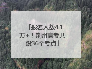报名人数4.1万+！荆州高考共设36个考点