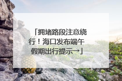 拥堵路段注意绕行！海口发布端午假期出行提示→