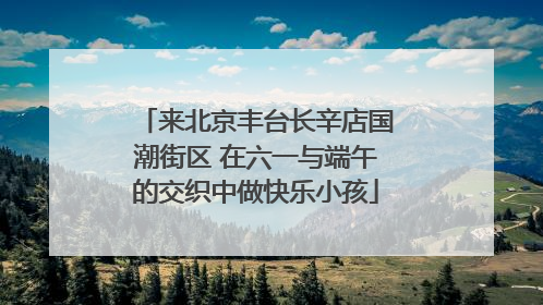 来北京丰台长辛店国潮街区 在六一与端午的交织中做快乐小孩