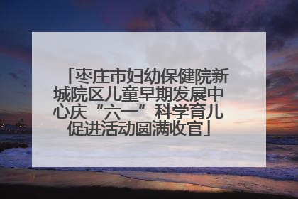 枣庄市妇幼保健院新城院区儿童早期发展中心庆“六一”科学育儿促进活动圆满收官