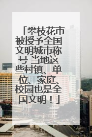 攀枝花市被授予全国文明城市称号 当地这些村镇、单位、家庭、校园也是全国文明！