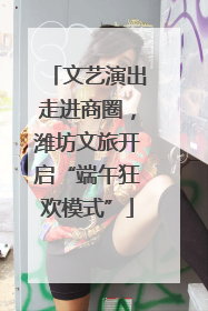 文艺演出走进商圈，潍坊文旅开启“端午狂欢模式”
