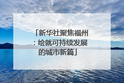 新华社聚焦福州：绘就可持续发展的城市新篇