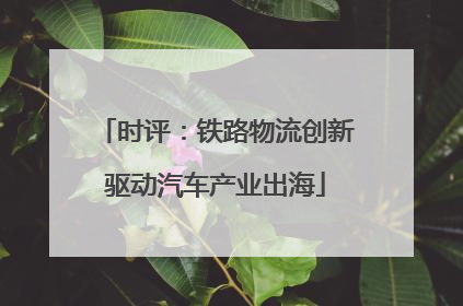 时评：铁路物流创新驱动汽车产业出海
