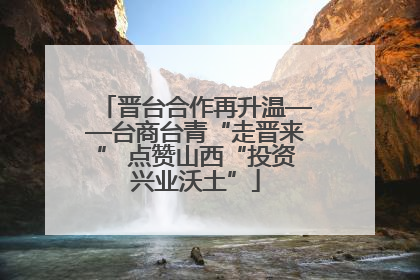 晋台合作再升温——台商台青“走晋来” 点赞山西“投资兴业沃土”