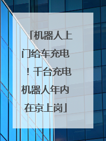 机器人上门给车充电！千台充电机器人年内在京上岗