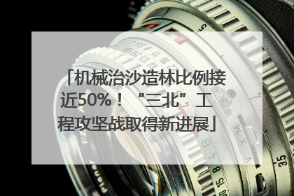 机械治沙造林比例接近50%！“三北”工程攻坚战取得新进展