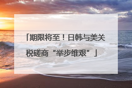 期限将至！日韩与美关税磋商“举步维艰”
