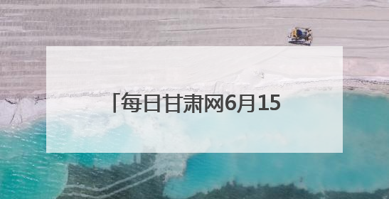每日甘肃网6月15日甘肃热点新闻回顾