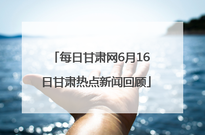 每日甘肃网6月16日甘肃热点新闻回顾