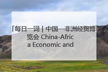每日一词｜中国—非洲经贸博览会 China-Africa Economic and Trade Expo
