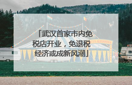 武汉首家市内免税店开业，免退税经济或成新风潮