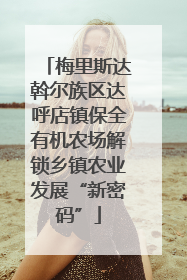 梅里斯达斡尔族区达呼店镇保全有机农场解锁乡镇农业发展“新密码”