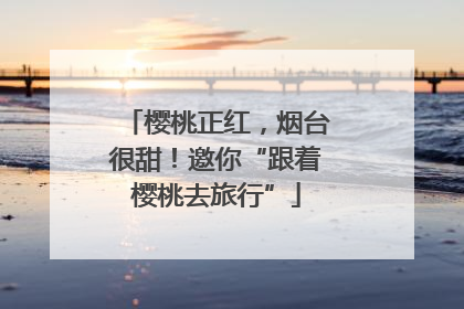 樱桃正红，烟台很甜！邀你“跟着樱桃去旅行”