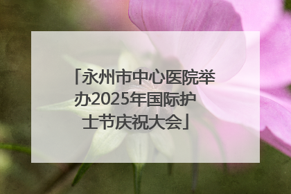 永州市中心医院举办2025年国际护士节庆祝大会