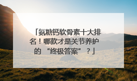 氨糖钙软骨素十大排名！哪款才是关节养护的 “终极答案”？
