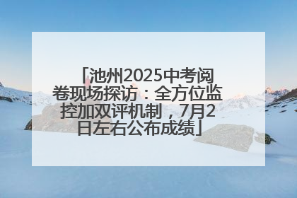 池州2025中考阅卷现场探访：全方位监控加双评机制，7月2日左右公布成绩