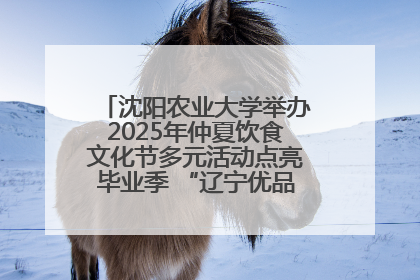 沈阳农业大学举办2025年仲夏饮食文化节多元活动点亮毕业季 “辽宁优品”进校园首站启动
