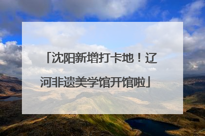 沈阳新增打卡地！辽河非遗美学馆开馆啦