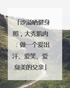 沙溢晒健身照，大秀肌肉：做一个爱出汗、爱笑、爱臭美的父亲