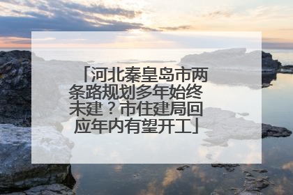 河北秦皇岛市两条路规划多年始终未建？市住建局回应年内有望开工