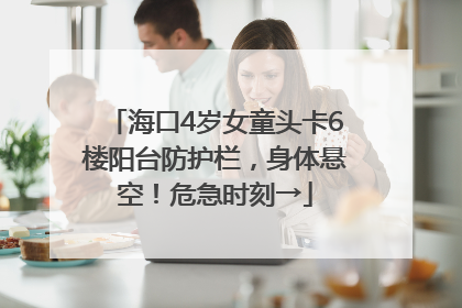 海口4岁女童头卡6楼阳台防护栏，身体悬空！危急时刻→