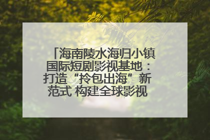 海南陵水海归小镇国际短剧影视基地：打造“拎包出海”新范式 构建全球影视产业“新热土”