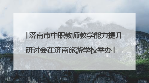济南市中职教师教学能力提升研讨会在济南旅游学校举办