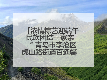 浓情粽艺迎端午 民族团结一家亲“ 青岛市李沧区虎山路街道百通馨苑社区举办“我们的节日·端午“主题活动