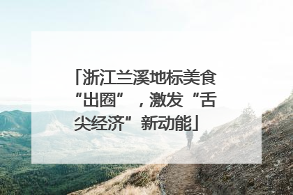 浙江兰溪地标美食“出圈”，激发“舌尖经济”新动能
