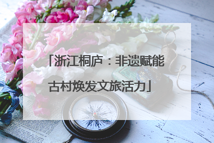 浙江桐庐：非遗赋能古村焕发文旅活力